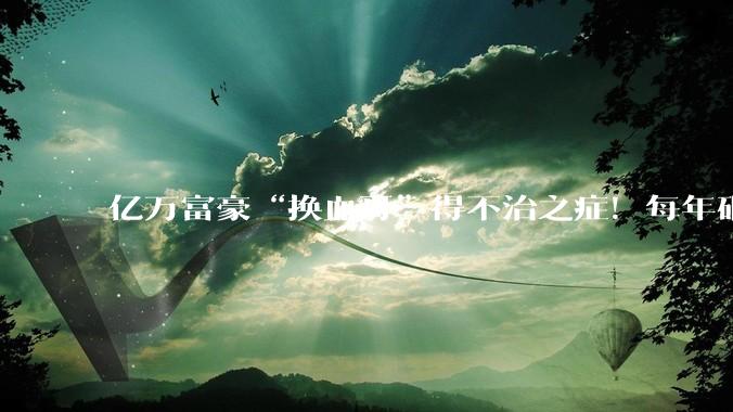 亿万富豪“换血哥”得不治之症！每年砸百万研究永生却翻车，网友：自己作的_布莱恩约翰逊_身体_疾病