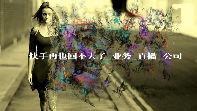 快手再也回不去了_业务_直播_公司
