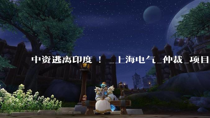 中资逃离印度 ！_上海电气_仲裁_项目