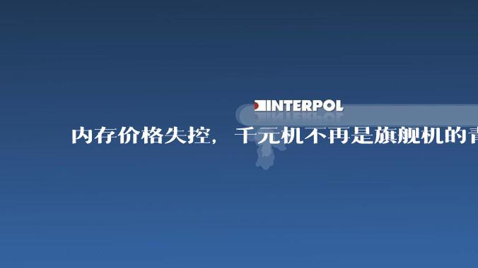 内存价格失控，千元机不再是旗舰机的青春版_配置_售价_产品