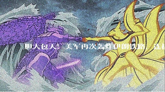 胆大包天！美军再次轰炸伊朗铁路，连接中俄通道中断，要变天了？_封锁_目标_设施