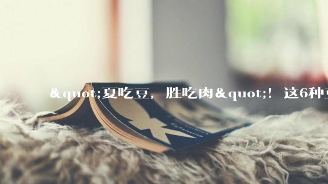 "夏吃豆，胜吃肉"！这6种豆要多吃，营养消暑还开胃，比肉有营养_食用_身体_四季豆