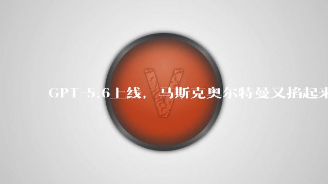 GPT-5.6上线，马斯克奥尔特曼又掐起来了_埃隆_***_回应
