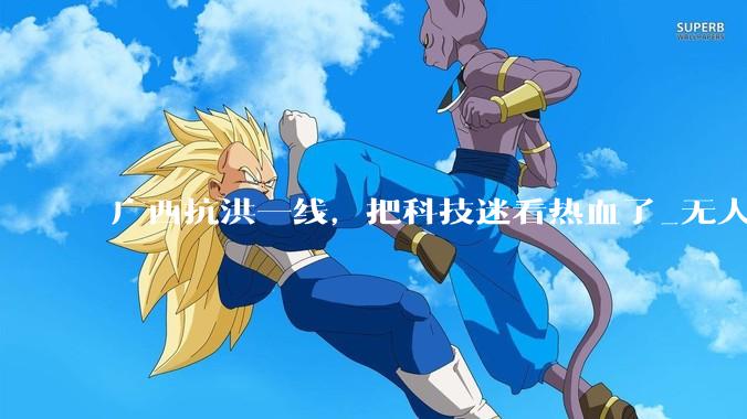 广西抗洪一线，把科技迷看热血了_无人机_灾区_救援