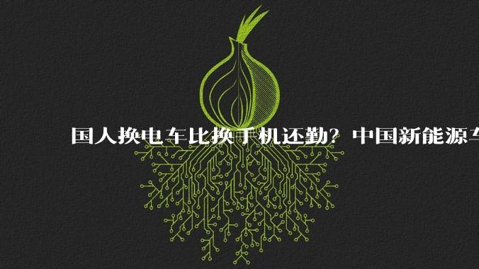 国人换电车比换手机还勤？中国新能源车平均车龄仅1.8年_崔东树_汽车_燃油