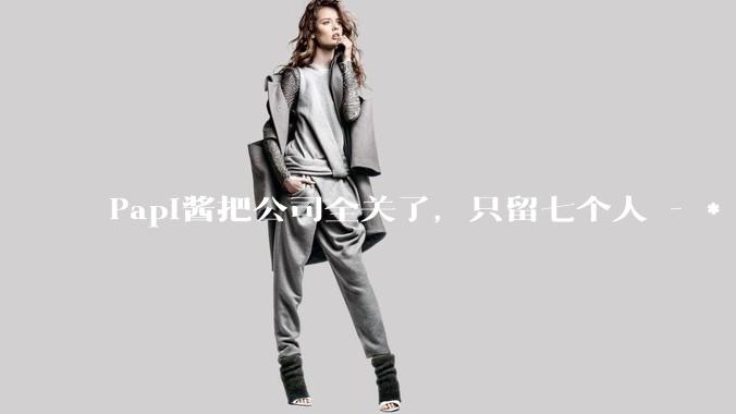 Papi酱把公司全关了，只留七个人 - *