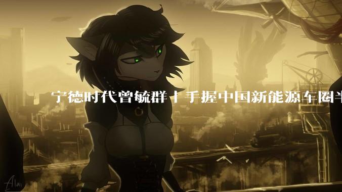 宁德时代曾毓群｜手握中国新能源车圈半条命的男人_电池_全球富豪榜_比亚迪