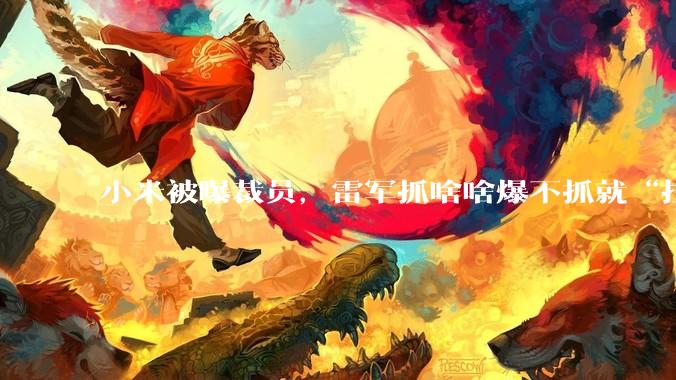 小米被曝裁员，雷军抓啥啥爆不抓就“拉胯”？_员工_手机_公司