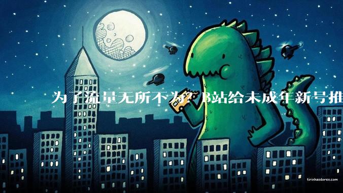 为了流量无所不为？B站给未成年新号推擦边***，家长们都破防了_小雷_内容_账号