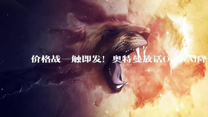 价格战一触即发！奥特曼放话OpenAI降价75%：被DeepSeek等中国AI逼的_模型_输出_Sol