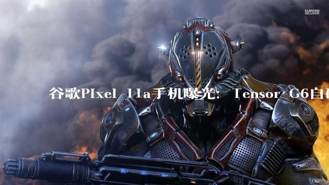 谷歌Pixel 11a手机曝光：Tensor G6自研芯片，联发科M90基带_方面_代号_该机