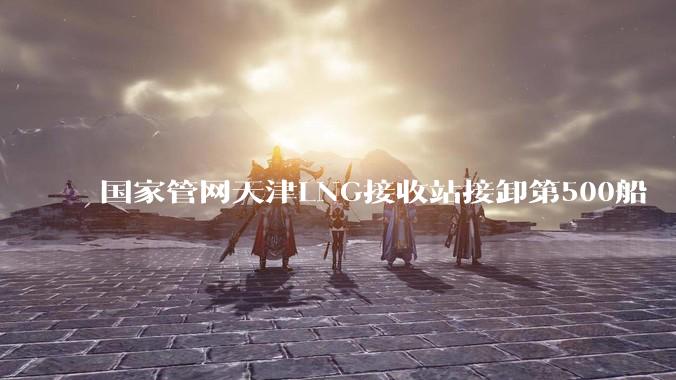 国家管网天津LNG接收站接卸第500船