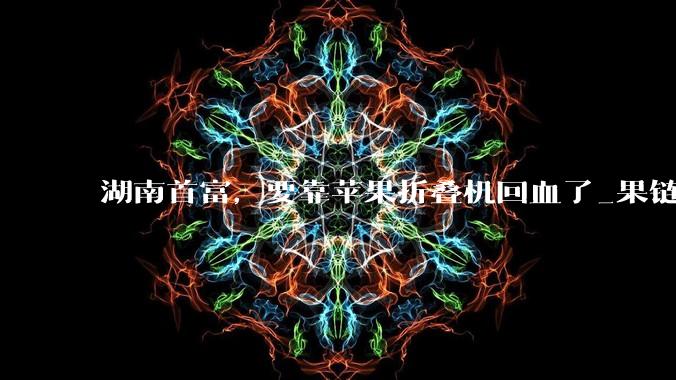 湖南首富，要靠苹果折叠机回血了_果链_科技_立讯精密