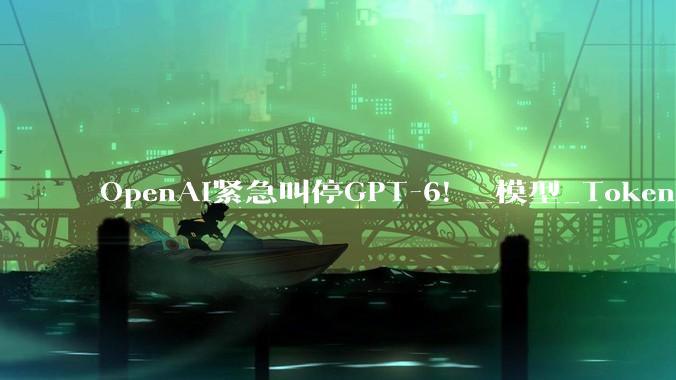OpenAI紧急叫停GPT-6！_模型_Token_访问