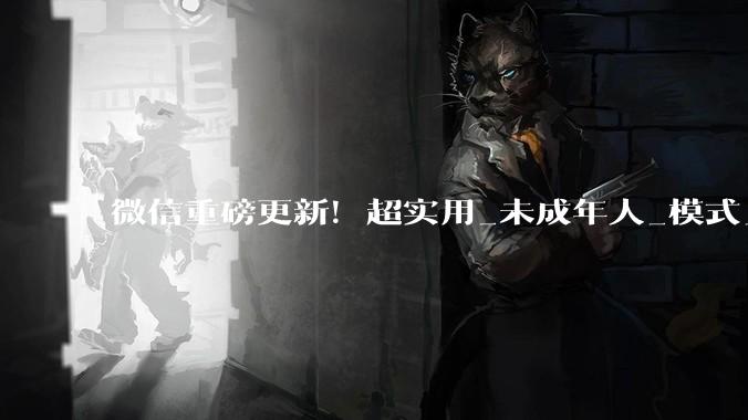 微信重磅更新！超实用_未成年人_模式_访问