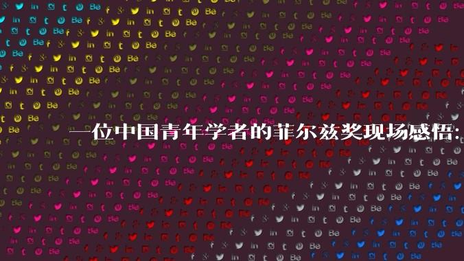 一位中国青年学者的菲尔兹奖现场感悟：要学王虹敢挑战大问题_邓煜_杨博_数学