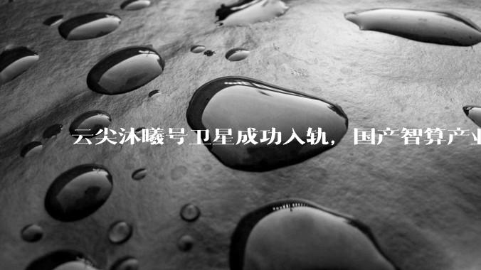 云尖沐曦号卫星成功入轨，国产智算产业链开启太空计算新实践_之江_智能_创新