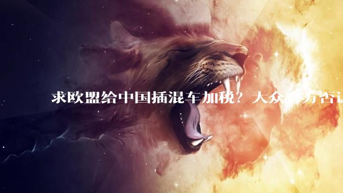 求欧盟给中国插混车加税？大众官方否认 奥博穆没说这些_关税_欧洲_车型