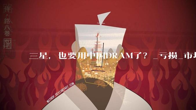 三星，也要用中国DRAM了？_亏损_市场_成本