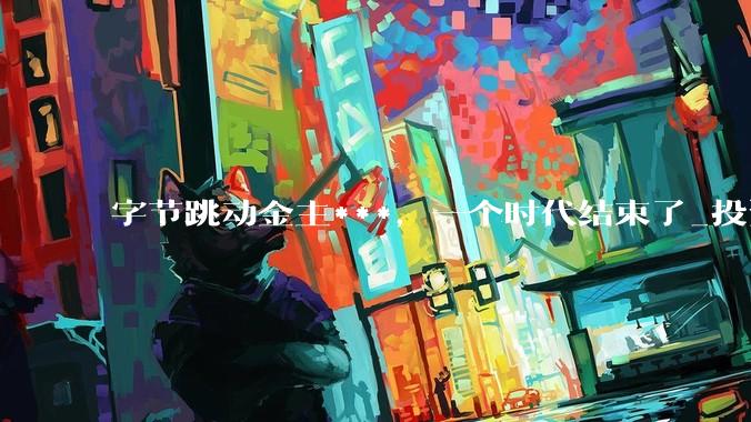 字节跳动金主***，一个时代结束了_投资_资本_市场