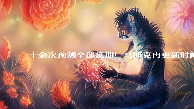 十余次预测全部延期！马斯克再更新时间表：称人类5至7年后就能登陆火星_规划_SpaceX_月球