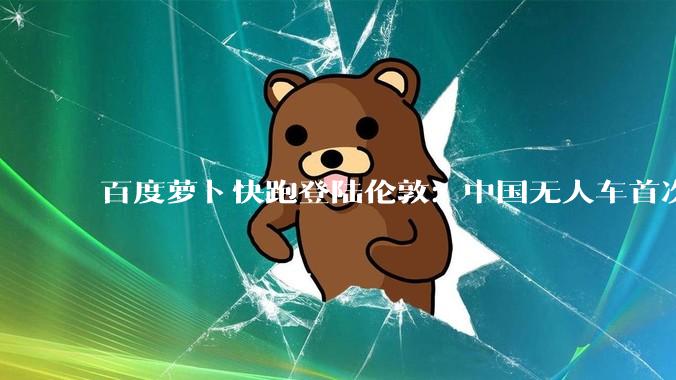 百度萝卜快跑登陆伦敦：中国无人车首次驶入全球右舵核心市场 - *