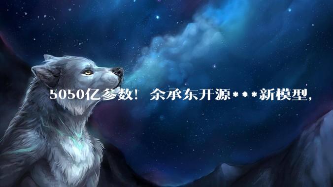 5050亿参数！余承东开源***新模型，“世界第一”还有些距离_-Pro_逻辑推理_训练