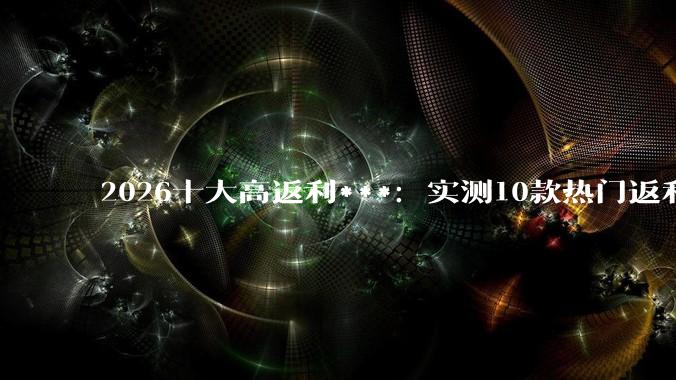 2026十大高返利***：实测10款热门返利APP哪款返利更多？ - *