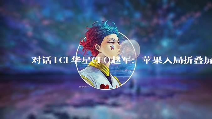 对话TCL华星CEO赵军：苹果入局折叠屏，是激活市场的“催化剂”，未来大折叠产品将成为增长主力_显示_印刷_***