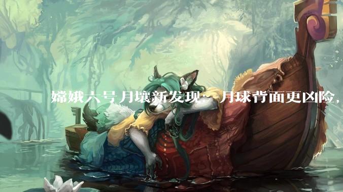 嫦娥六号月壤新发现：月球背面更凶险，太阳风远比正面强劲_地球_粒子_样品