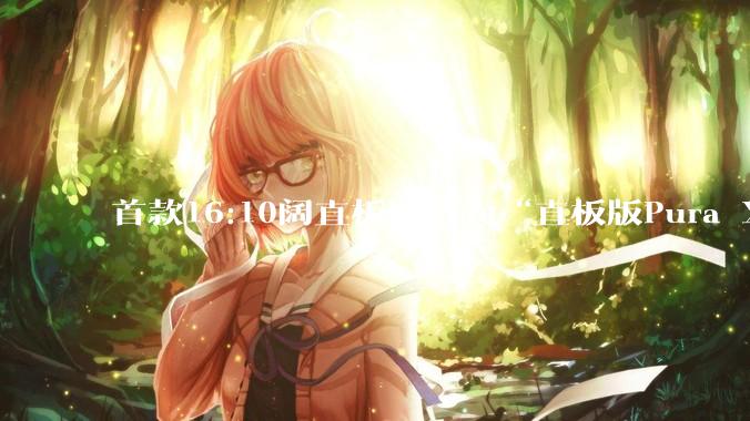 首款16:10阔直板！华为“直板版Pura X”最早或于9月登场_阔屏_机身_机型