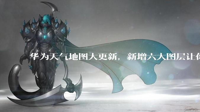 华为天气地图大更新，新增六大图层让你出行无忧 - *