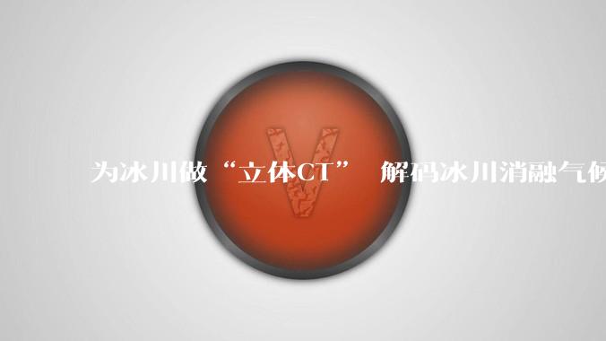 为冰川做“立体CT” 解码冰川消融气候密码