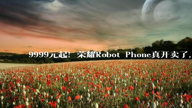 9999元起！荣耀Robot Phone真开卖了，这次玩大了_手机_机械_旗舰