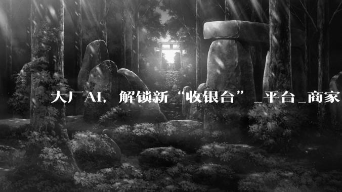大厂AI，解锁新“收银台”_平台_商家_接入