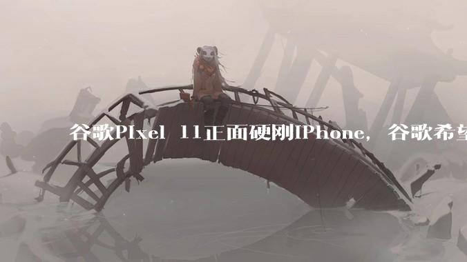 谷歌Pixel 11正面硬刚iPhone，谷歌希望依托AI打一场翻盘战_Gemini_苹果_用户