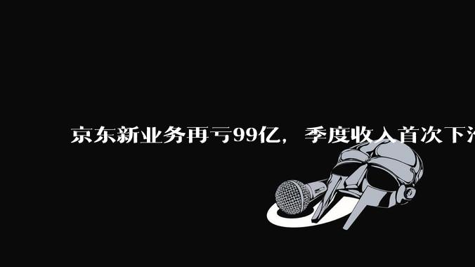 京东新业务再亏99亿，季度收入首次下滑_经营_物流_利润