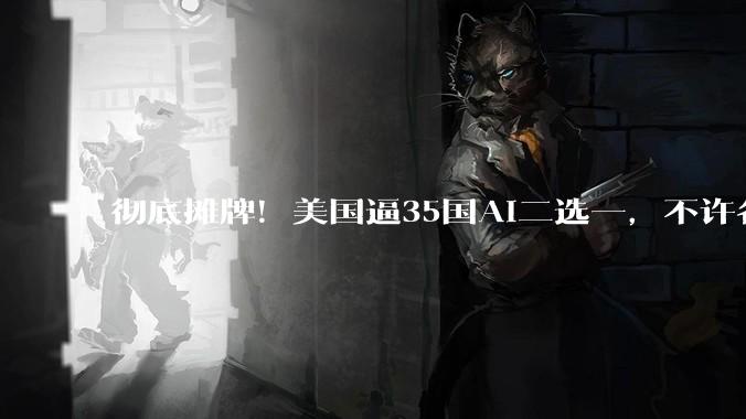 彻底摊牌！美国逼35国AI二选一，不许各国同时和中国合作_科技_人工智能_技术