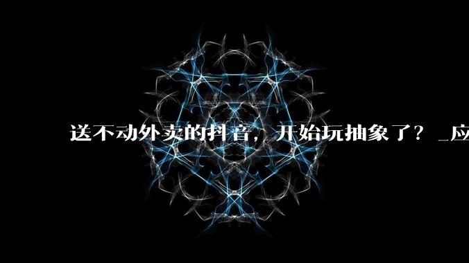 送不动外卖的抖音，开始玩抽象了？_应用_尔泊_软件