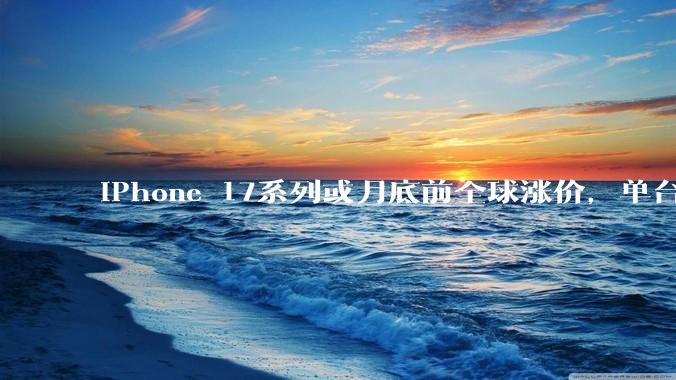 iPhone 17系列或月底前全球涨价，单台最高多花近千元_AirPods_苹果_Watch
