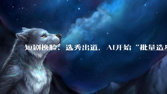 短剧换脸、选秀出道，AI开始“批量造星”了_戚薇官_内容_数字