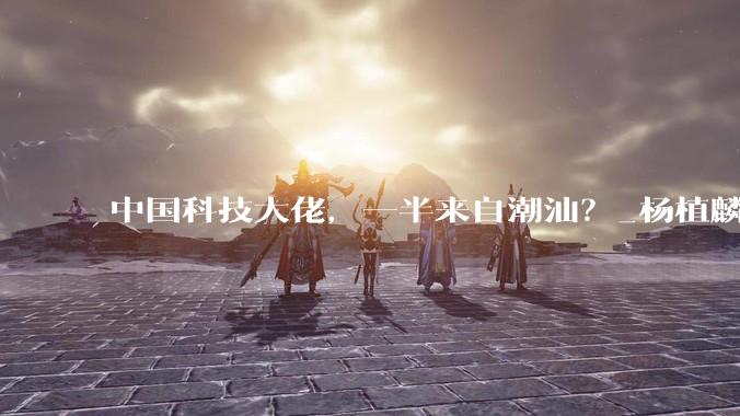 中国科技大佬，一半来自潮汕？_杨植麟_模型_创业