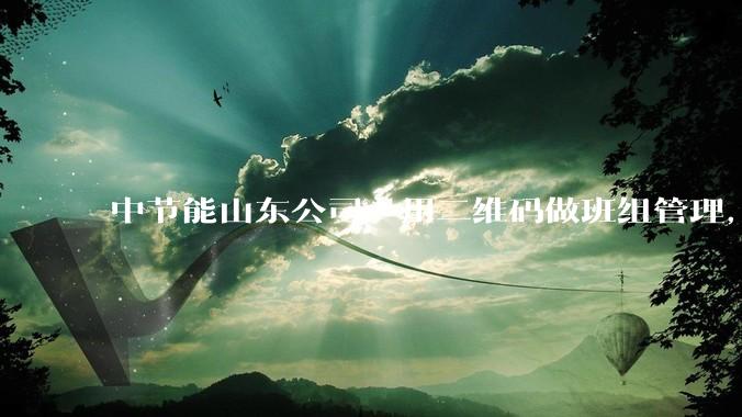 中节能山东公司：用二维码做班组管理，获评供热服务行业首个全国一级班组 - *