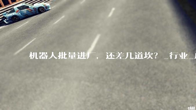 机器人批量进厂，还差几道坎？_行业_成本_技术