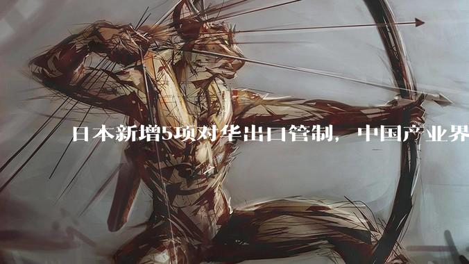 日本新增5项对华出口管制，中国产业界这次不怕了_技术_等材料_企业