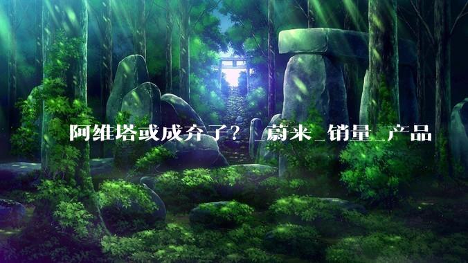 阿维塔或成弃子？_蔚来_销量_产品
