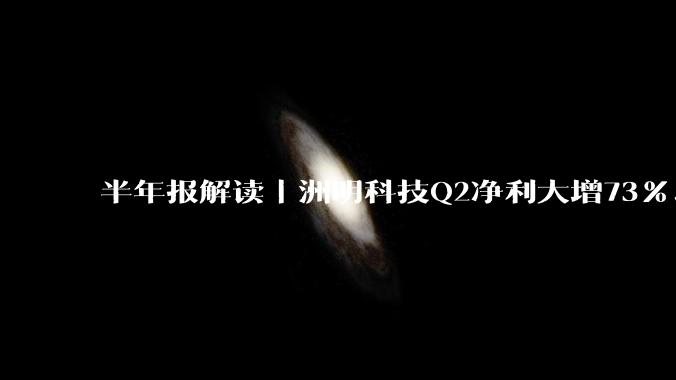 半年报解读｜洲明科技Q2净利大增73%、新签订单44.37亿，经营质量全面回升 - *