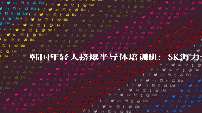 韩国年轻人挤爆半导体培训班：SK海力士人均奖金336万，进厂真香_芯片_金泰宇_机构