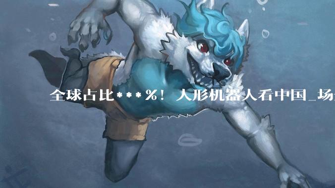 全球占比***%！人形机器人看中国_场景_数据_世界