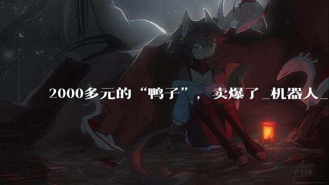 2000多元的“鸭子”，卖爆了_机器人_芯片_智能